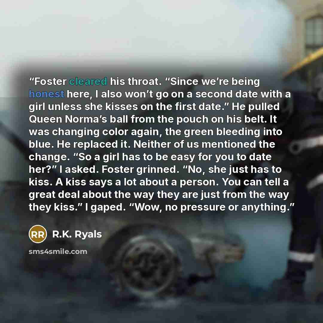 “Foster cleared his throat. “Since we’re being honest here, I also won’t go on a second date with a girl unless she kisses on the first date.” He pulled Queen Norma’s ball from the pouch on his belt. It was changing color again, the green bleeding into blue. He replaced it. Neither of us mentioned…” quote by R.K. Ryals