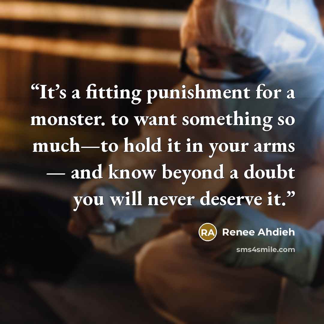 “It’s a fitting punishment for a monster. to want something so much—to hold it in your arms — and know beyond a doubt you will never deserve it.” quote by Renee Ahdieh