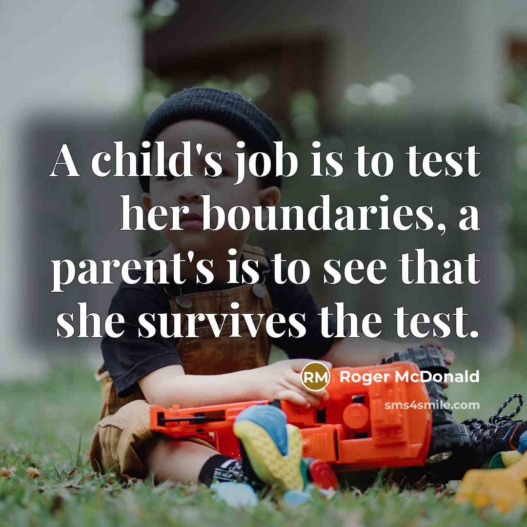 “A child's job is to test her boundaries, a parent's is to see that she survives the test.” quote by Roger McDonald