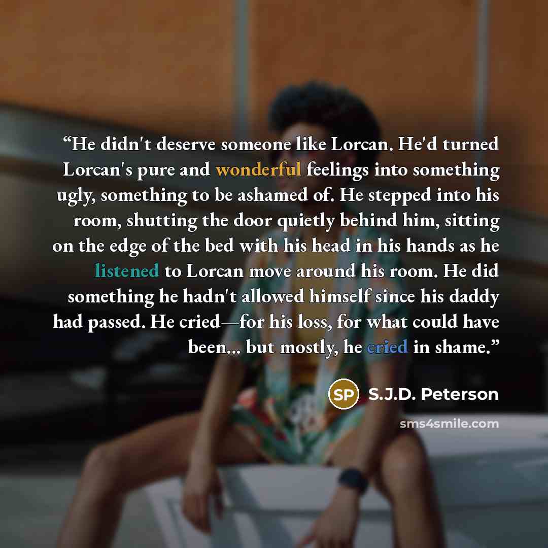 “He didn't deserve someone like Lorcan. He'd turned Lorcan's pure and wonderful feelings into something ugly, something to be ashamed of. He stepped into his room, shutting the door quietly behind him, sitting on the edge of the bed with his head in his hands as he listened to Lorcan move around…” quote by S.J.D. Peterson