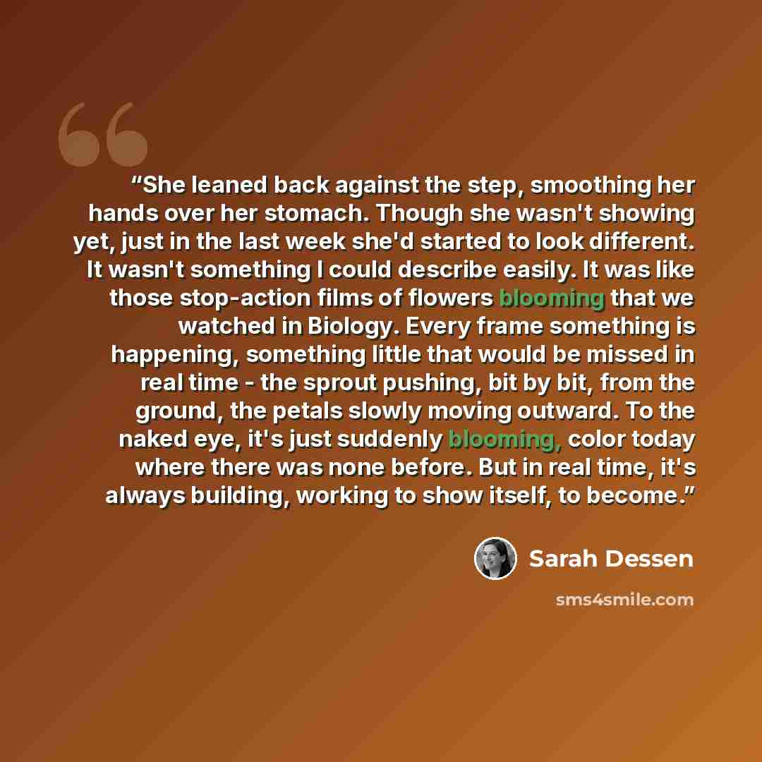 “She leaned back against the step, smoothing her hands over her stomach. Though she wasn't showing yet, just in the last week she'd started to look different. It wasn't something I could describe easily. It was like those stop-action films of flowers blooming that we watched in Biology. Every frame…” quote by Sarah Dessen