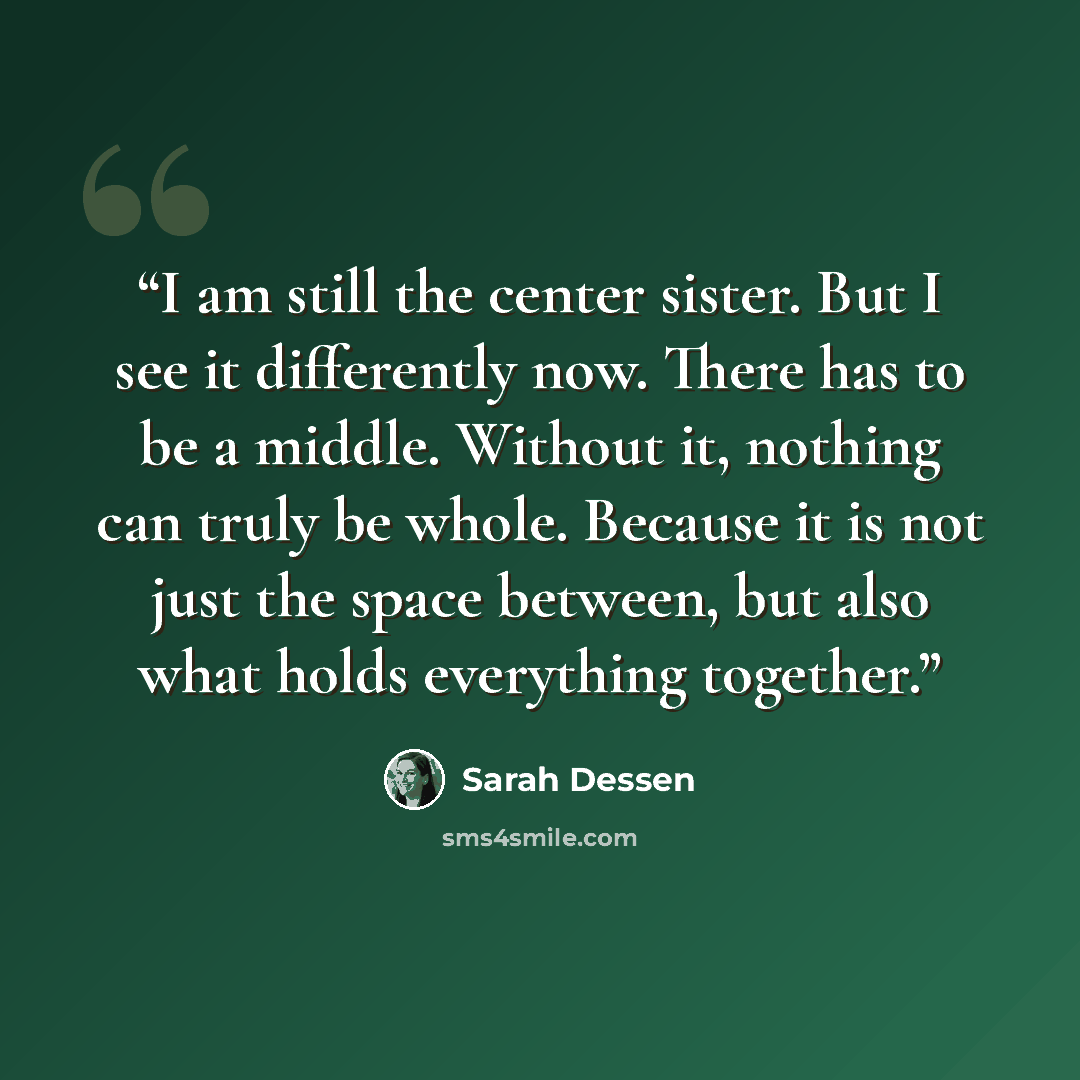 “I am still the center sister. But I see it differently now. There has to be a middle. Without it, nothing can truly be whole. Because it is not just the space between, but also what holds everything together.” quote by Sarah Dessen