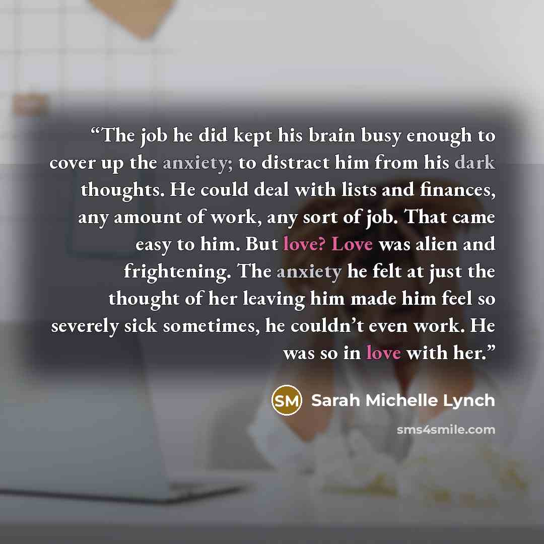 “The job he did kept his brain busy enough to cover up the anxiety; to distract him from his dark thoughts. He could deal with lists and finances, any amount of work, any sort of job. That came easy to him. But love? Love was alien and frightening. The anxiety he felt at just the thought of her…” quote by Sarah Michelle Lynch