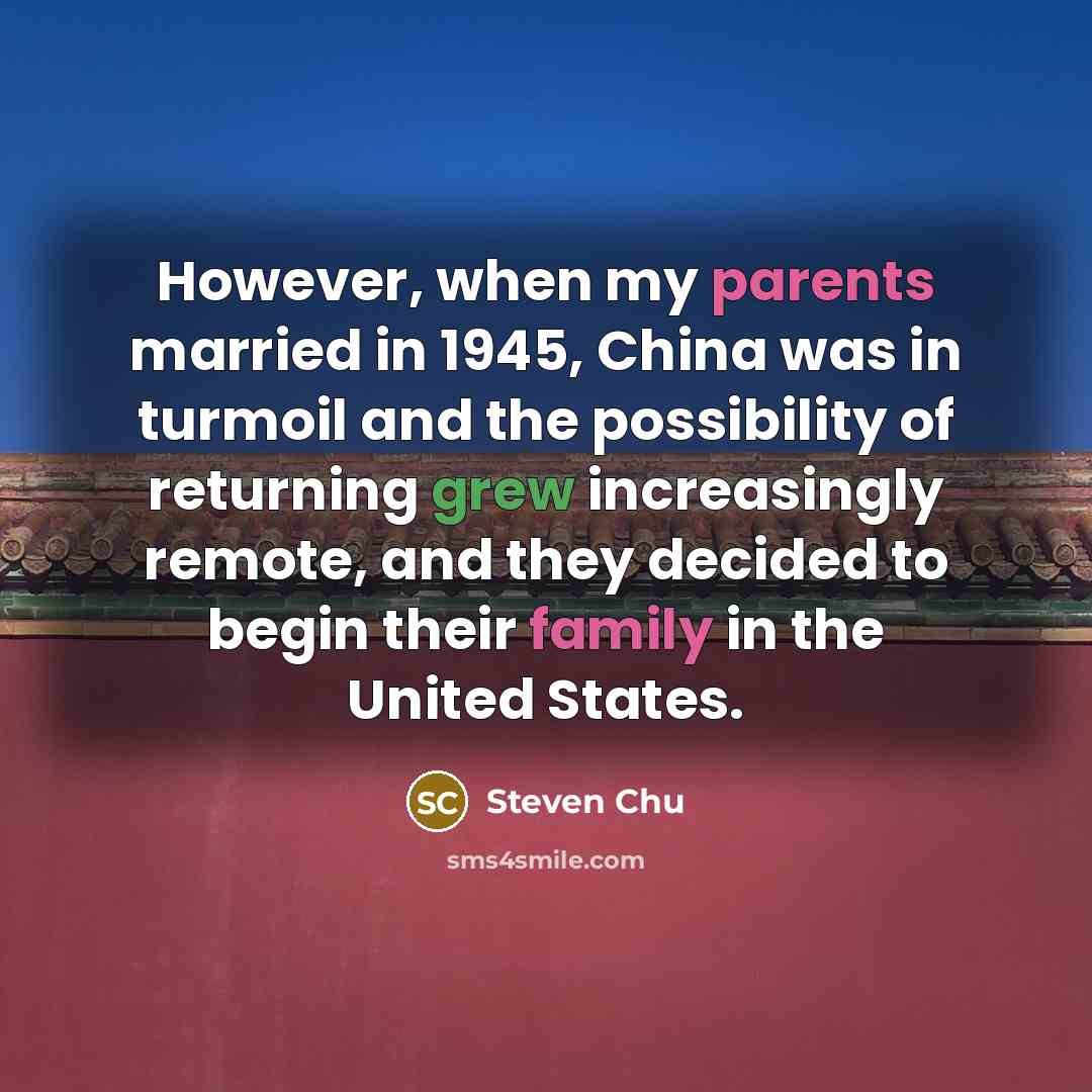 “However, when my parents married in 1945, China was in turmoil and the possibility of returning grew increasingly remote, and they decided to begin their family in the United States.” quote by Steven Chu