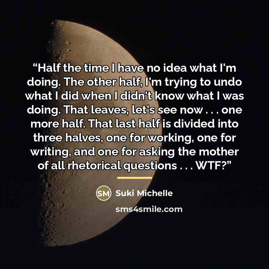 “Half the time I have no idea what I'm doing. The other half, I'm trying to undo what I did when I didn't know what I was doing. That leaves, let's see now . . . one more half. That last half is divided into three halves, one for working, one for writing, and one for asking the mother of all…” quote by Suki Michelle
