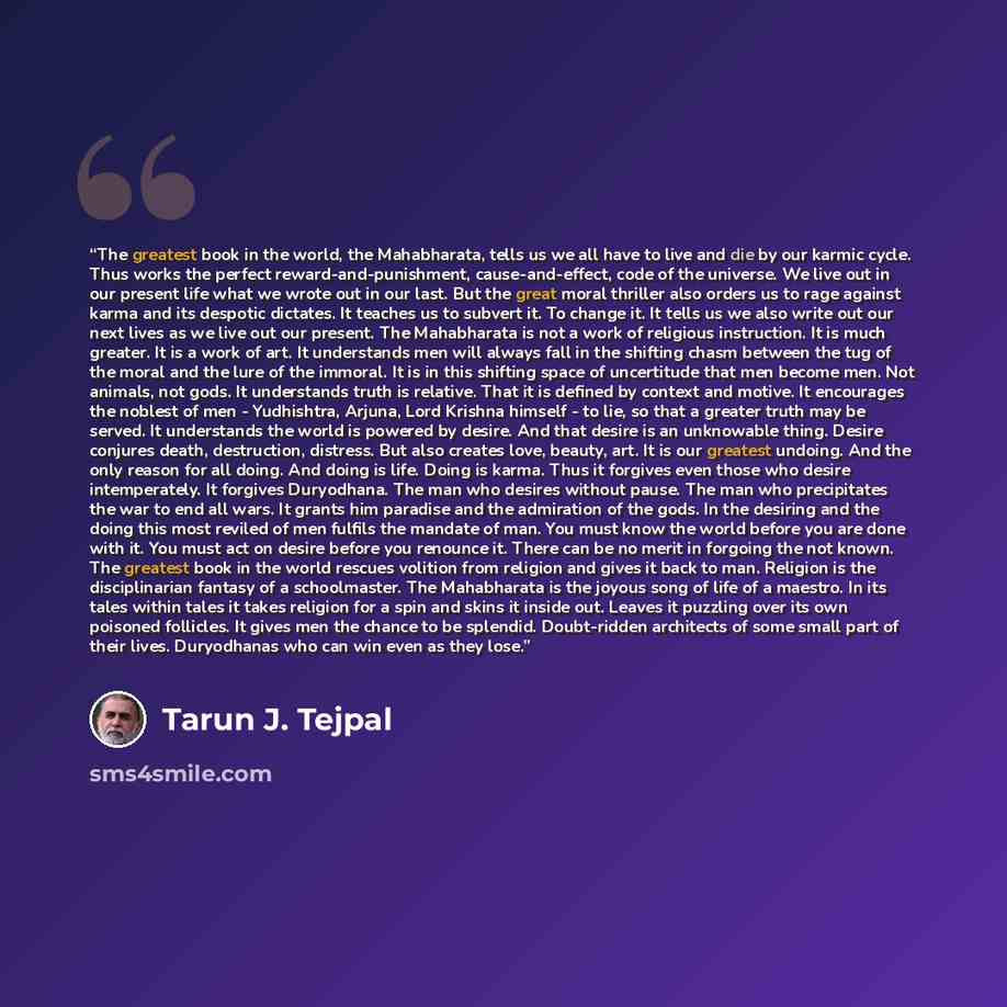 “The greatest book in the world, the Mahabharata, tells us we all have to live and die by our karmic cycle. Thus works the perfect reward-and-punishment, cause-and-effect, code of the universe. We live out in our present life what we wrote out in our last. But the great moral thriller also orders…” quote by Tarun J. Tejpal