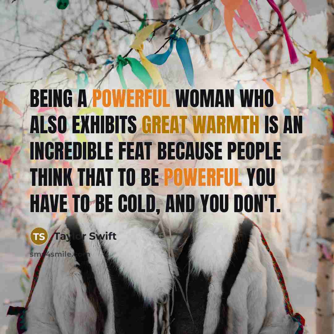 “Being a powerful woman who also exhibits great warmth is an incredible feat because people think that to be powerful you have to be cold, and you don't.” quote by Taylor Swift