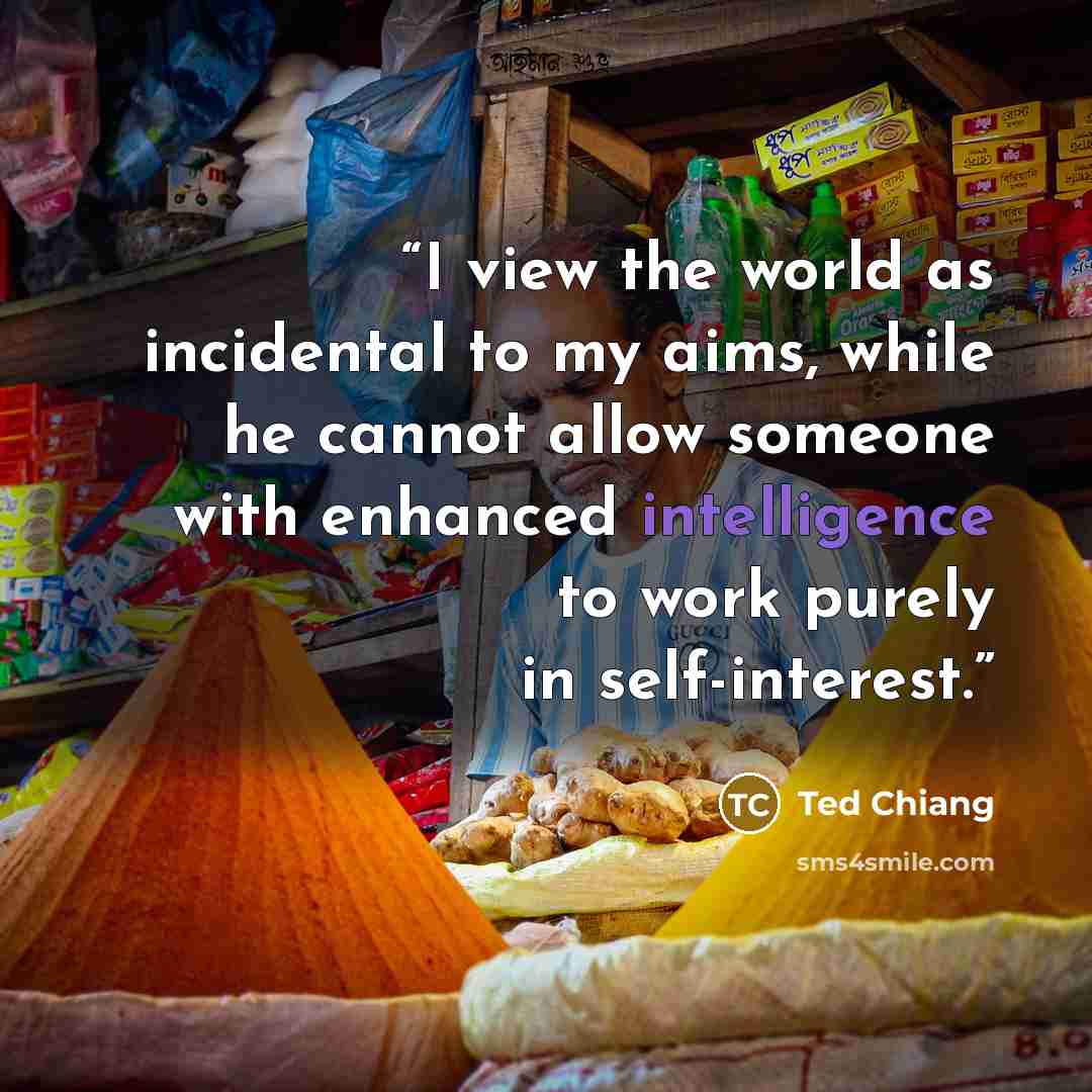 “I view the world as incidental to my aims, while he cannot allow someone with enhanced intelligence to work purely in self-interest.” quote by Ted Chiang