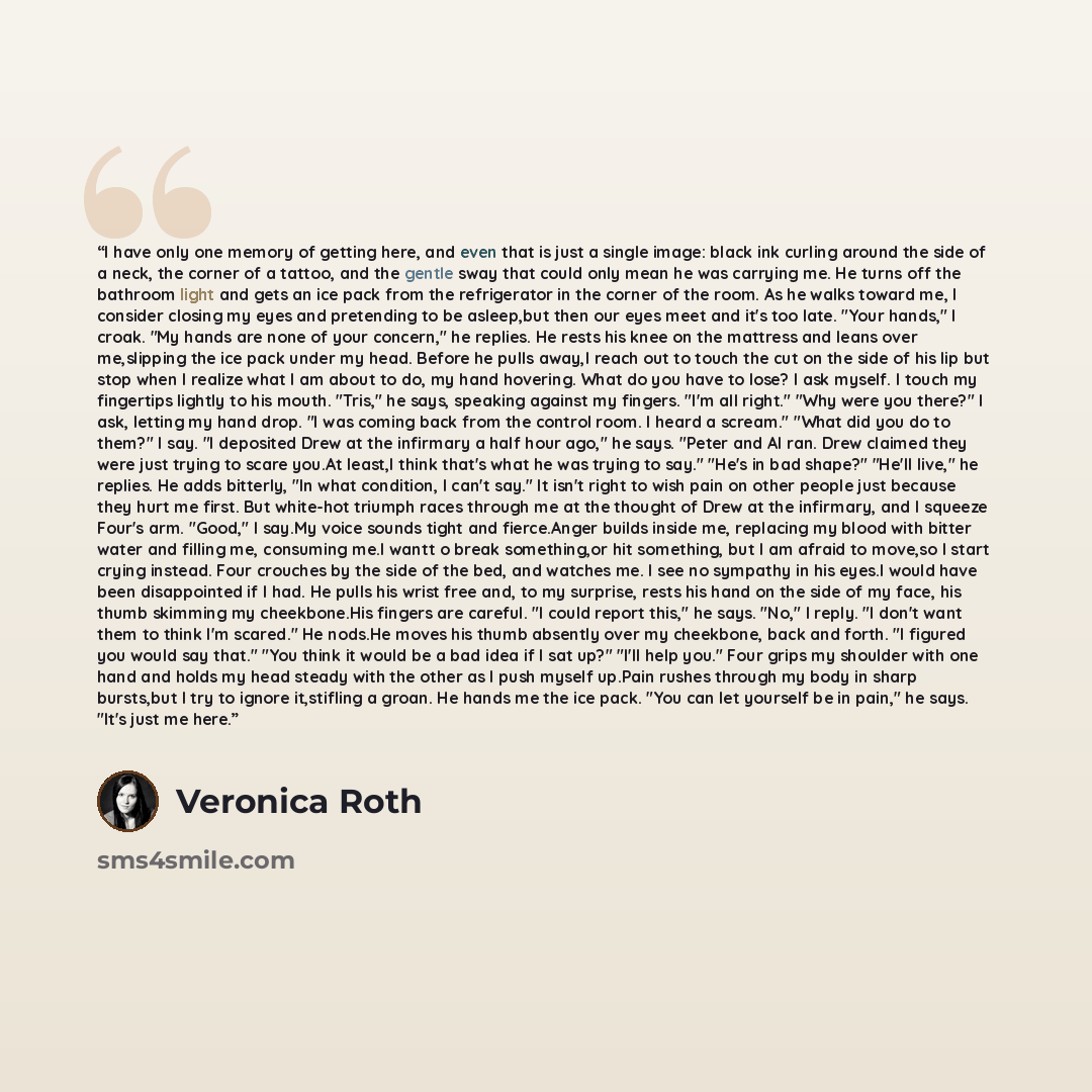 “I have only one memory of getting here, and even that is just a single image: black ink curling around the side of a neck, the corner of a tattoo, and the gentle sway that could only mean he was carrying me. He turns off the bathroom light and gets an ice pack from the refrigerator in the corner…” quote by Veronica Roth