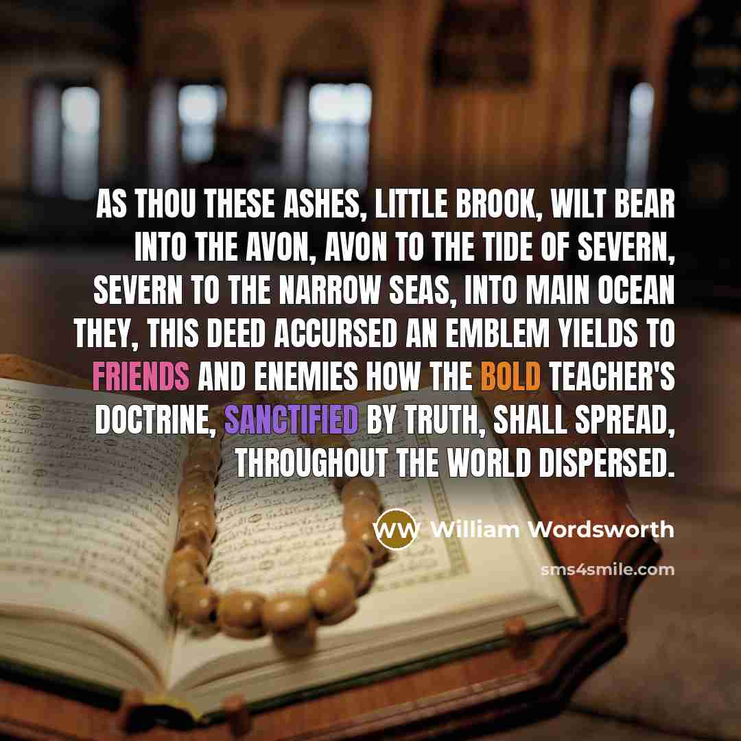 “As thou these ashes, little brook, wilt bear Into the Avon, Avon to the tide Of Severn, Severn to the narrow seas, Into main ocean they, this deed accursed An emblem yields to friends and enemies How the bold teacher's doctrine, sanctified By truth, shall spread, throughout the world dispersed.” quote by William Wordsworth