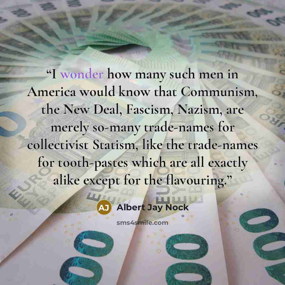 “I wonder how many such men in America would know that Communism, the New Deal, Fascism, Nazism, are merely so-many trade-names for collectivist Statism, like the trade-names for tooth-pastes which are all exactly alike except for the flavouring.” quote by Albert Jay Nock