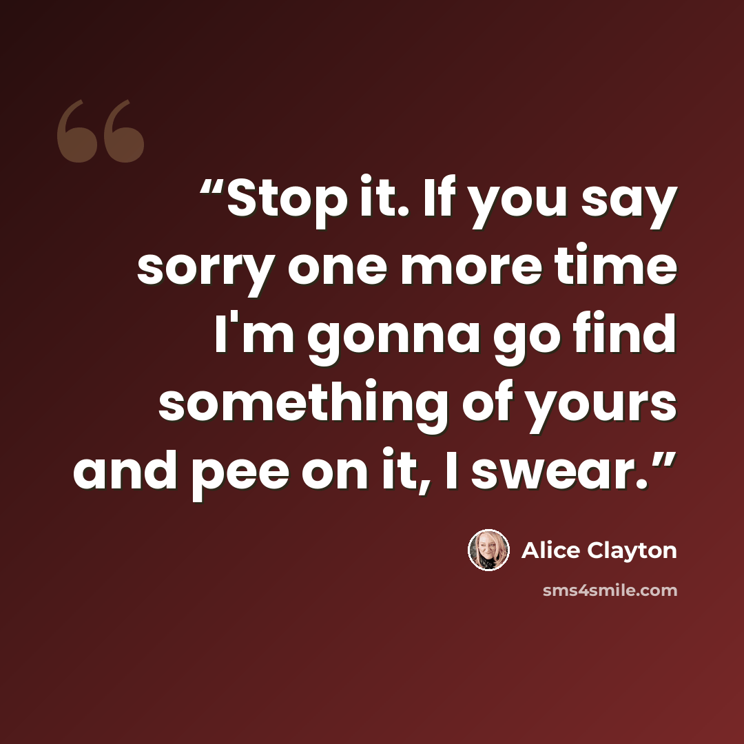 “Stop it. If you say sorry one more time I'm gonna go find something of yours and pee on it, I swear.” quote by Alice Clayton