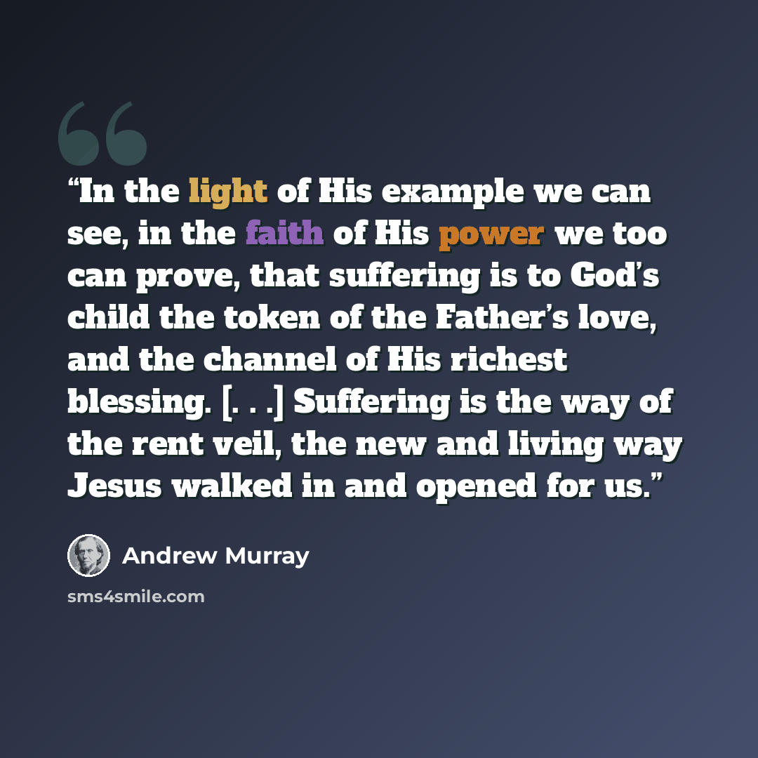 “In the light of His example we can see, in the faith of His power we too can prove, that suffering is to God’s child the token of the Father’s love, and the channel of His richest blessing. [. . .] Suffering is the way of the rent veil, the new and living way Jesus walked in and opened for us.” quote by Andrew Murray