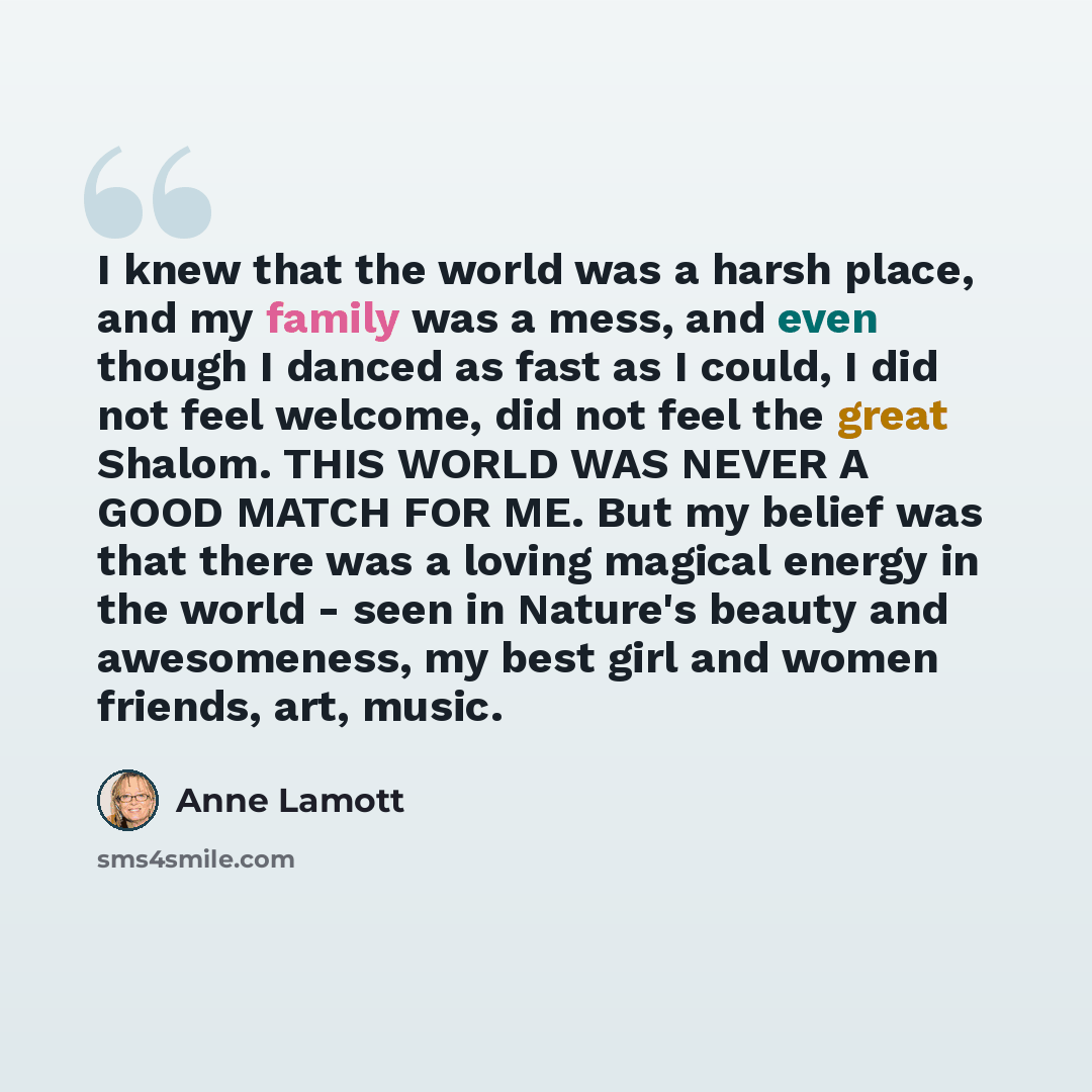 “I knew that the world was a harsh place, and my family was a mess, and even though I danced as fast as I could, I did not feel welcome, did not feel the great Shalom. THIS WORLD WAS NEVER A GOOD MATCH FOR ME. But my belief was that there was a loving magical energy in the world - seen in Nature's…” quote by Anne Lamott