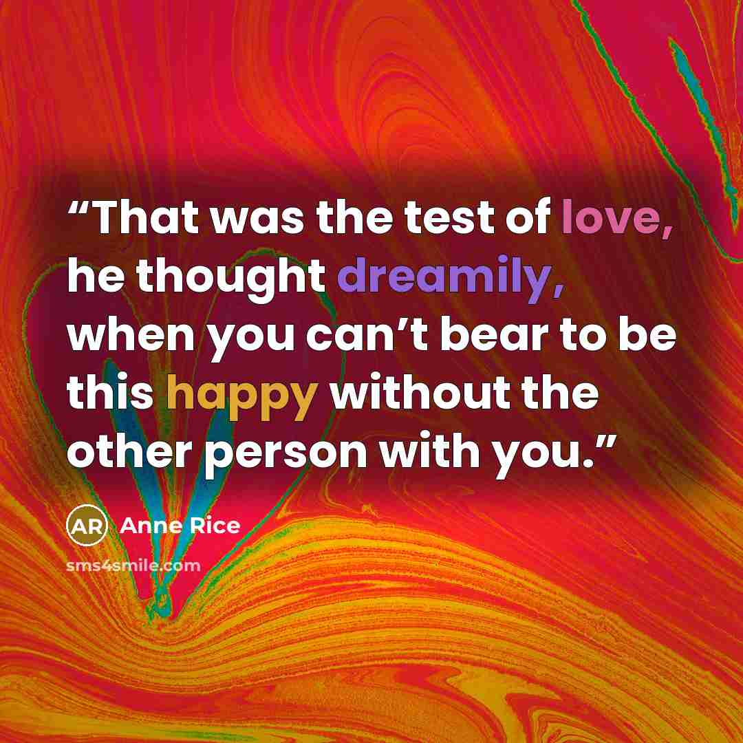 “That was the test of love, he thought dreamily, when you can’t bear to be this happy without the other person with you.” quote by Anne Rice