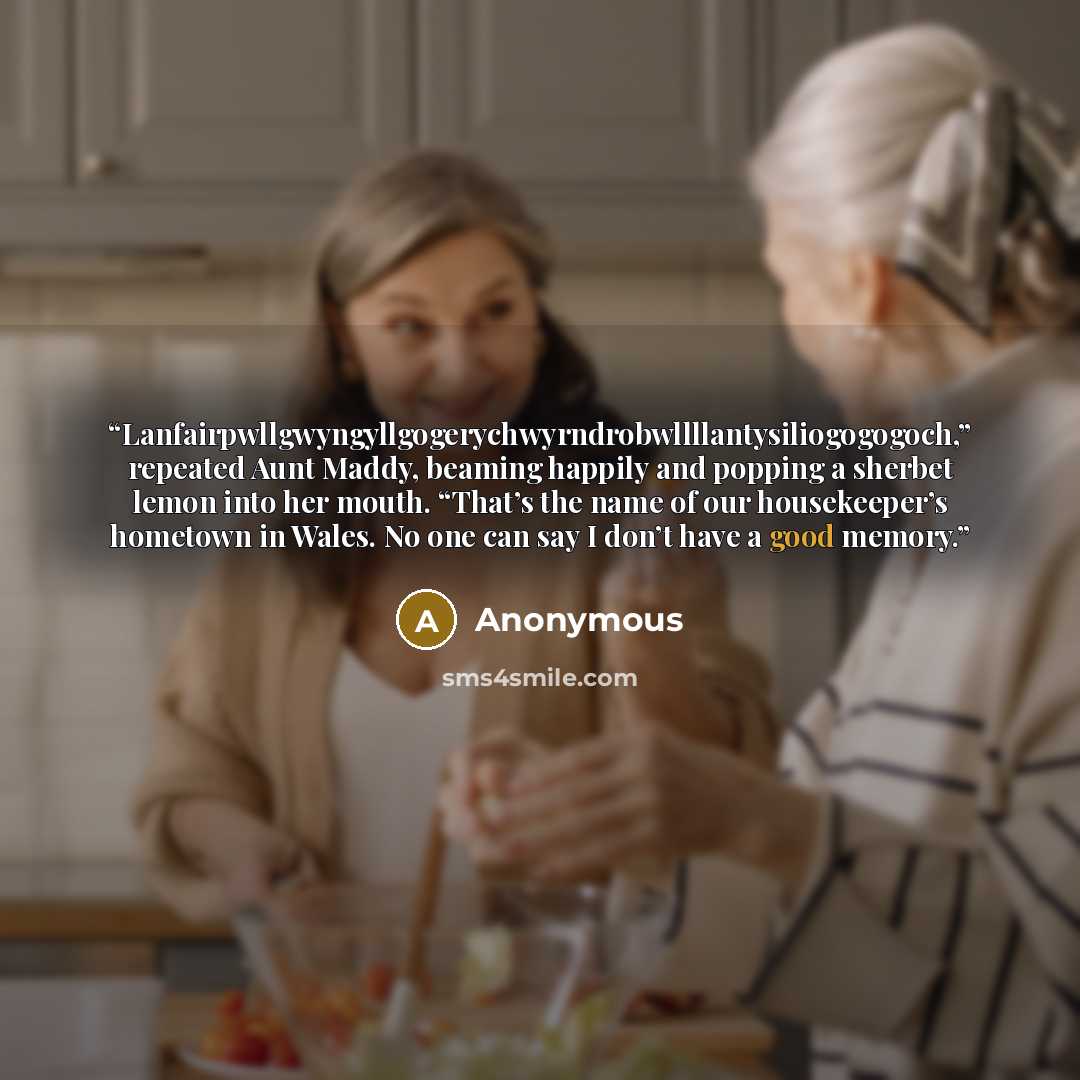 “Lanfairpwllgwyngyllgogerychwyrndrobwllllantysiliogogogoch,” repeated Aunt Maddy, beaming happily and popping a sherbet lemon into her mouth. “That’s the name of our housekeeper’s hometown in Wales. No one can say I don’t have a good memory.” quote by Anonymous
