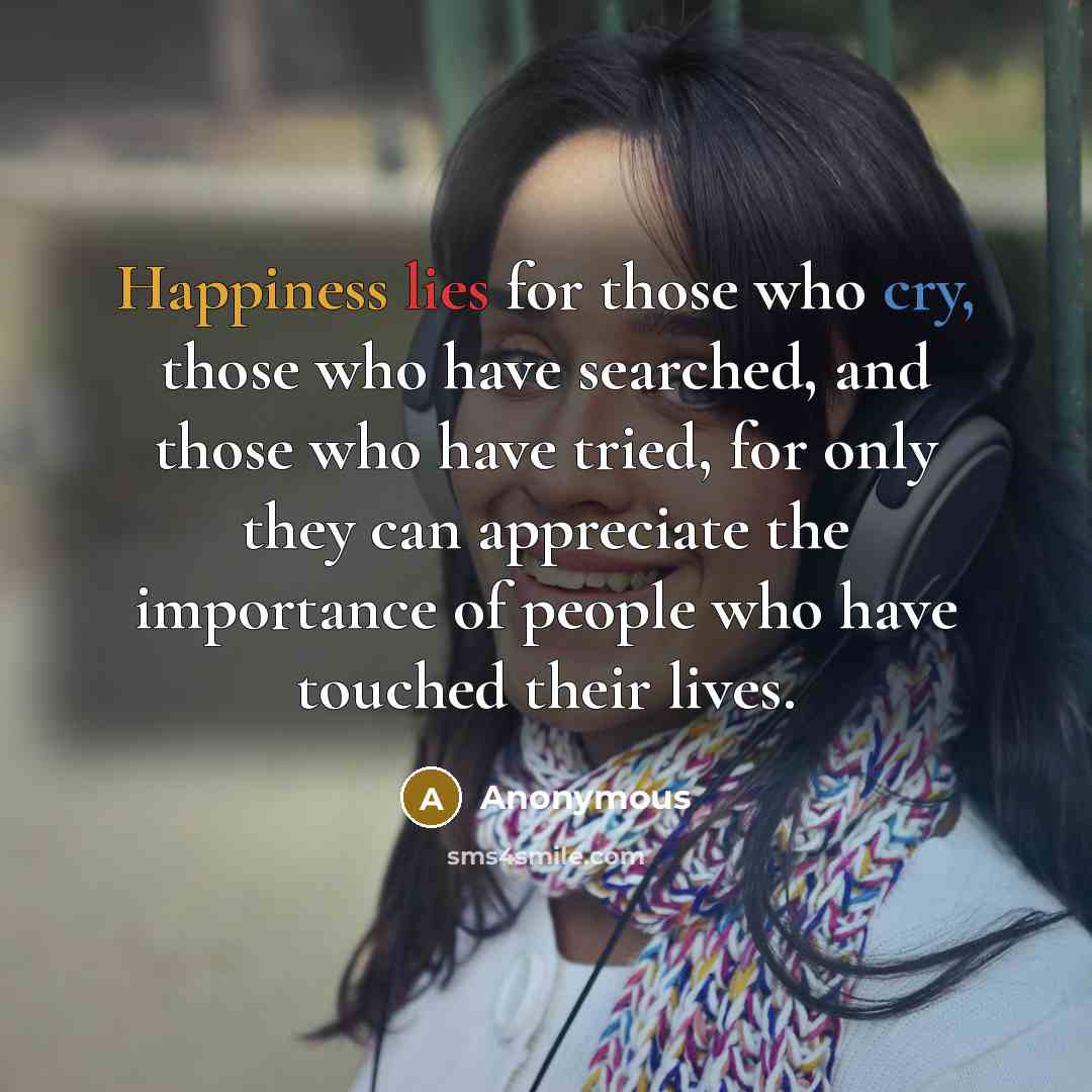 “Happiness lies for those who cry, those who have searched, and those who have tried, for only they can appreciate the importance of people who have touched their lives.” quote by Anonymous