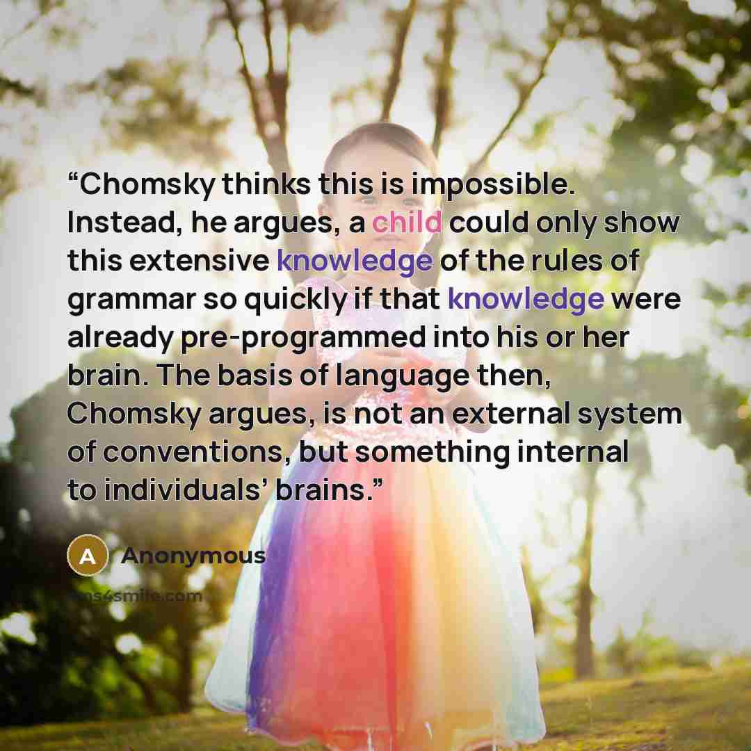 “Chomsky thinks this is impossible. Instead, he argues, a child could only show this extensive knowledge of the rules of grammar so quickly if that knowledge were already pre-programmed into his or her brain. The basis of language then, Chomsky argues, is not an external system of conventions, but…” quote by Anonymous