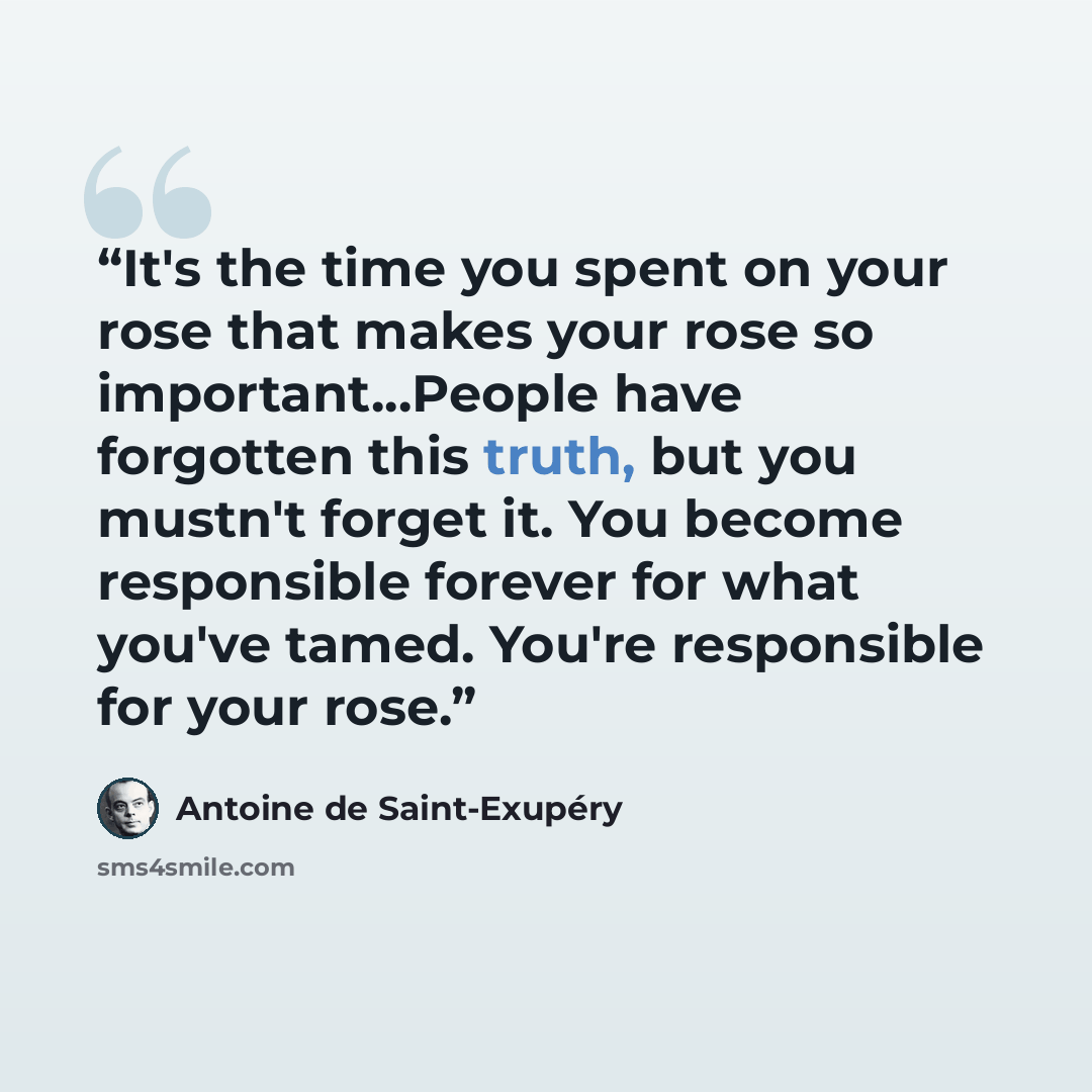 “It's the time you spent on your rose that makes your rose so important...People have forgotten this truth, but you mustn't forget it. You become responsible forever for what you've tamed. You're responsible for your rose.” quote by Antoine de Saint-Exupéry