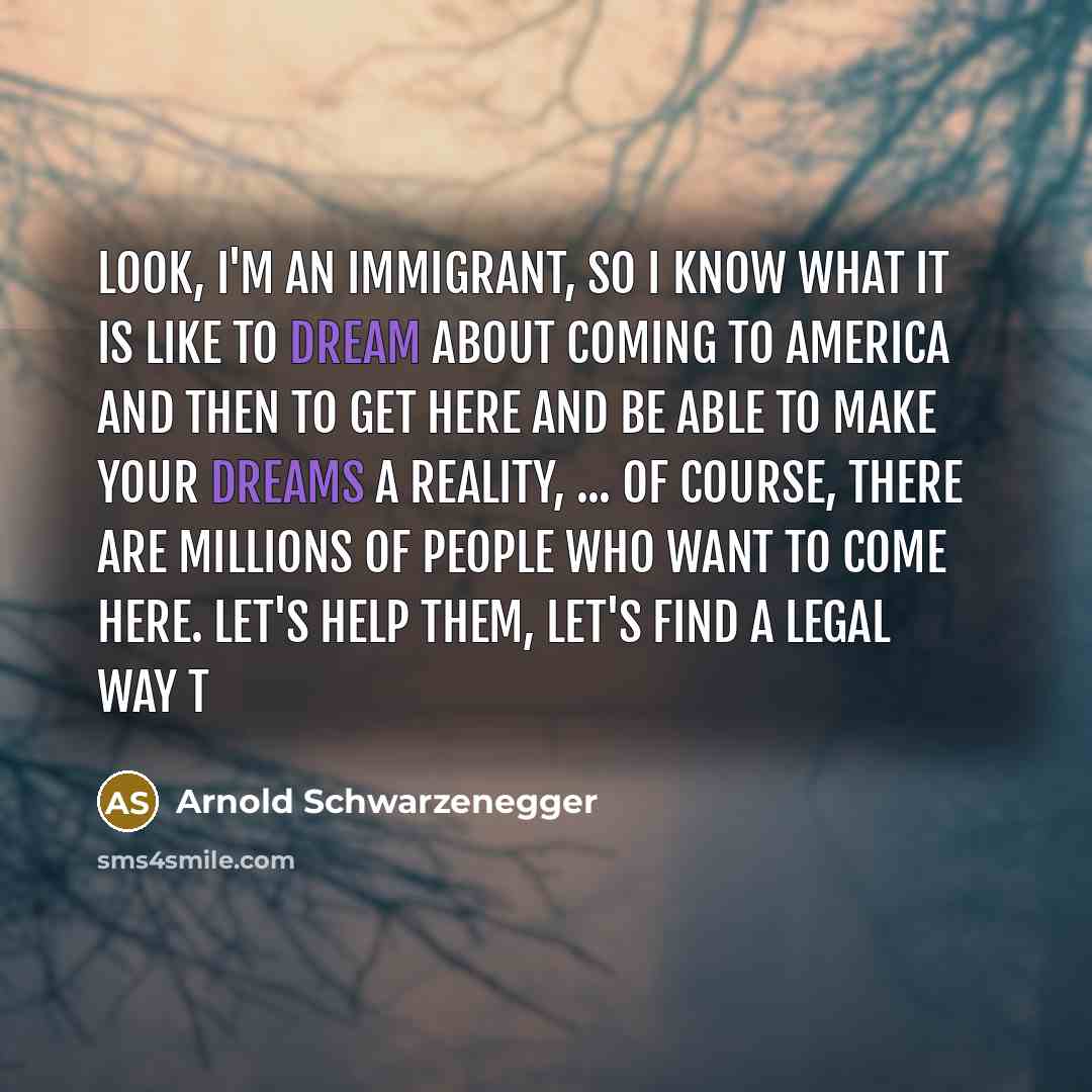 “Look, I'm an immigrant, so I know what it is like to dream about coming to America and then to get here and be able to make your dreams a reality, ... Of course, there are millions of people who want to come here. Let's help them, let's find a legal way t” quote by Arnold Schwarzenegger