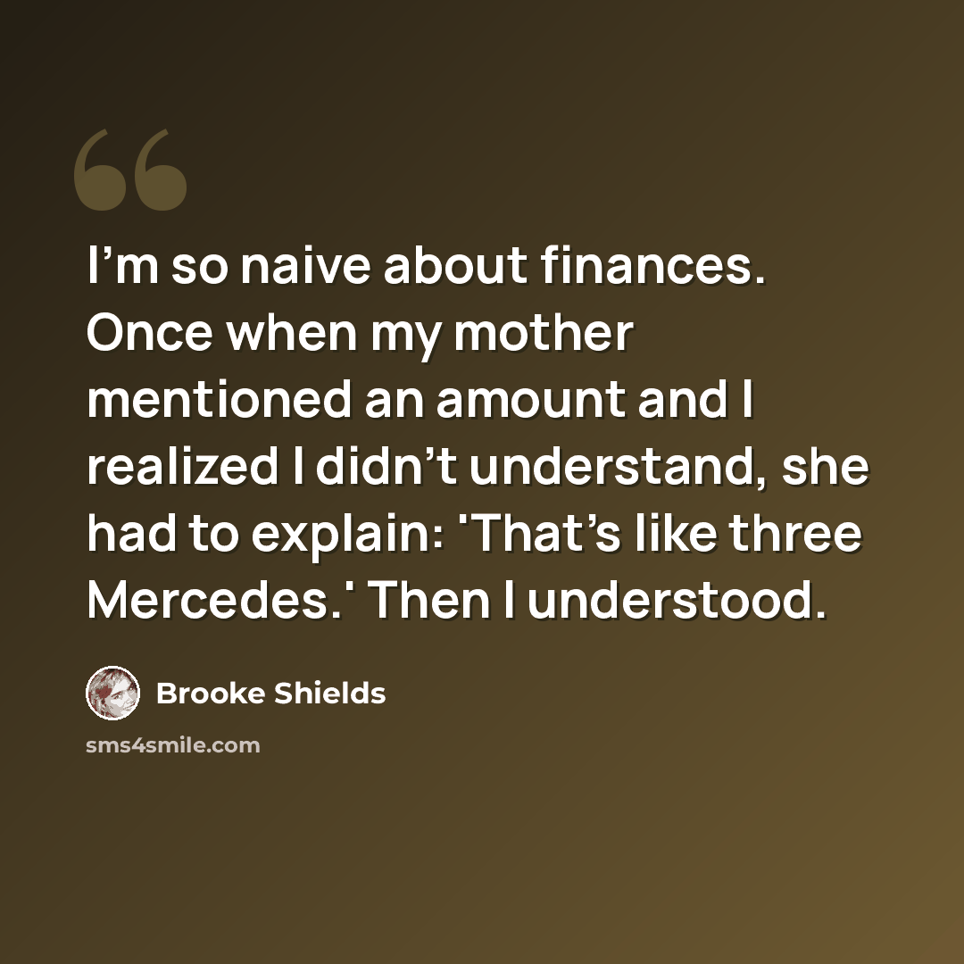 “I'm so naive about finances. Once when my mother mentioned an amount and I realized I didn't understand, she had to explain: 'That's like three Mercedes.' Then I understood.” quote by Brooke Shields
