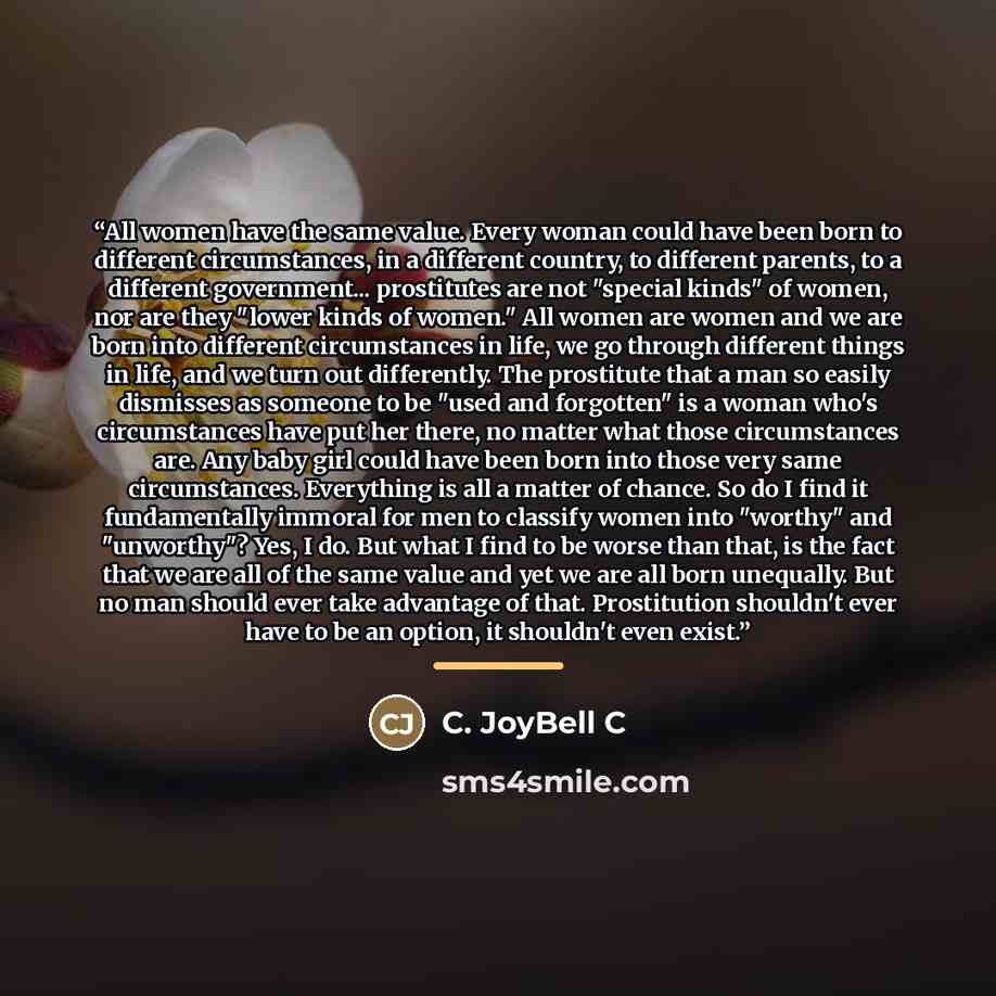 “All women have the same value. Every woman could have been born to different circumstances, in a different country, to different parents, to a different government... prostitutes are not "special kinds" of women, nor are they "lower kinds of women." All women are women and we are born into…” quote by C. JoyBell C