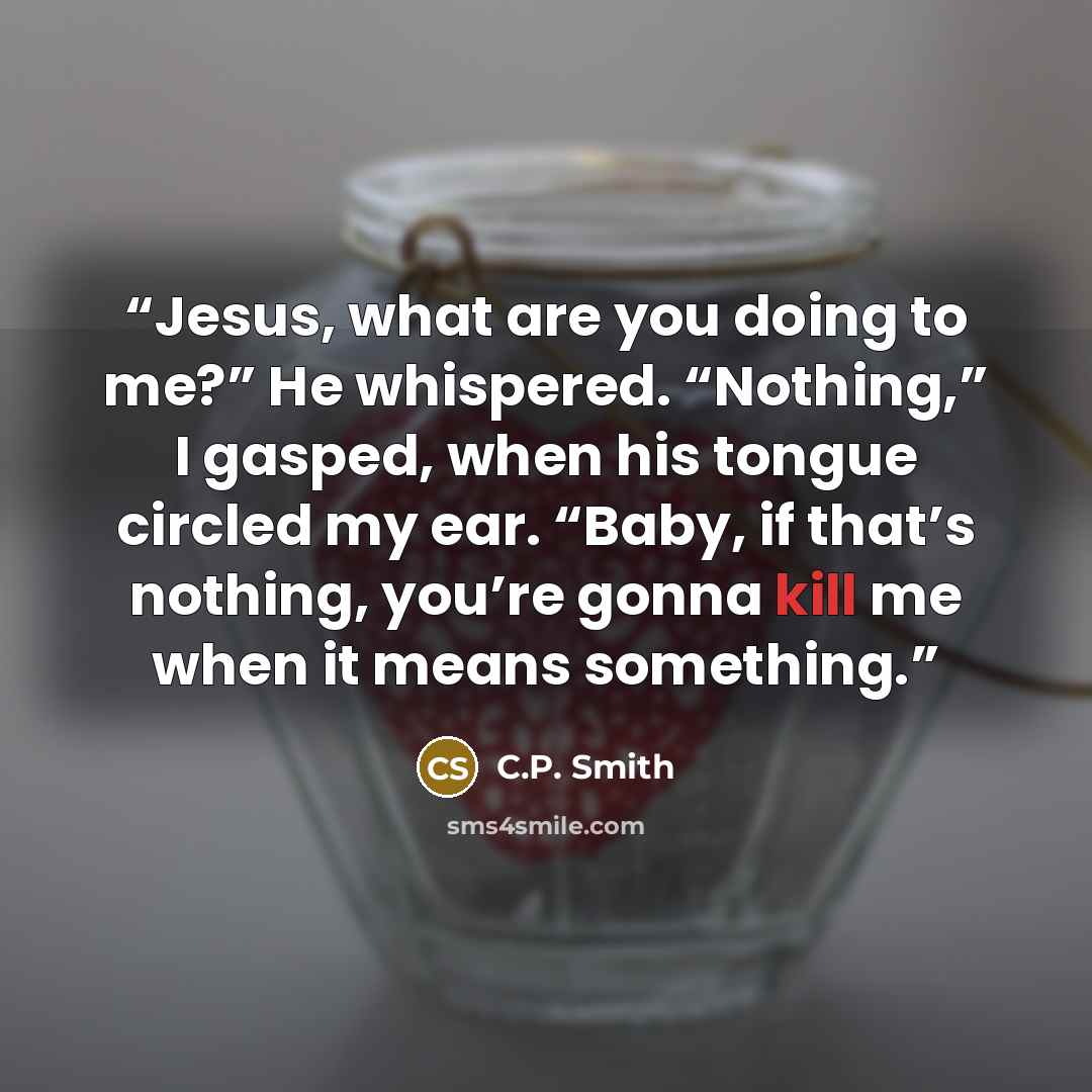 “Jesus, what are you doing to me?” He whispered. “Nothing,” I gasped, when his tongue circled my ear. “Baby, if that’s nothing, you’re gonna kill me when it means something.” quote by C.P. Smith