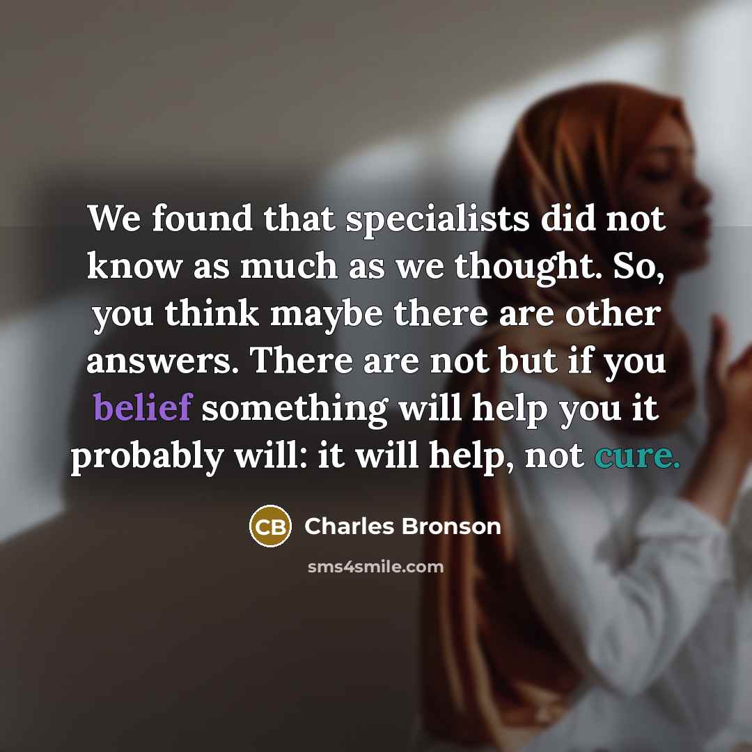 “We found that specialists did not know as much as we thought. So, you think maybe there are other answers. There are not but if you belief something will help you it probably will: it will help, not cure.” quote by Charles Bronson