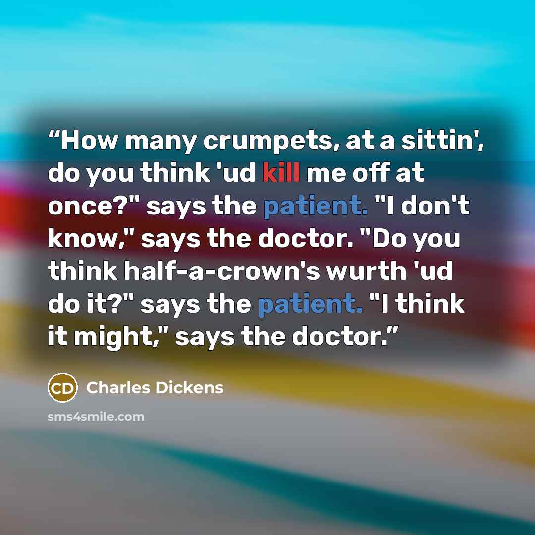 “How many crumpets, at a sittin', do you think 'ud kill me off at once?" says the patient. "I don't know," says the doctor. "Do you think half-a-crown's wurth 'ud do it?" says the patient. "I think it might," says the doctor.” quote by Charles Dickens