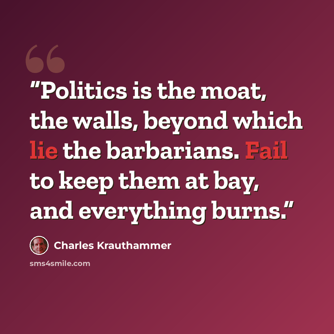 “Politics is the moat, the walls, beyond which lie the barbarians. Fail to keep them at bay, and everything burns.” quote by Charles Krauthammer