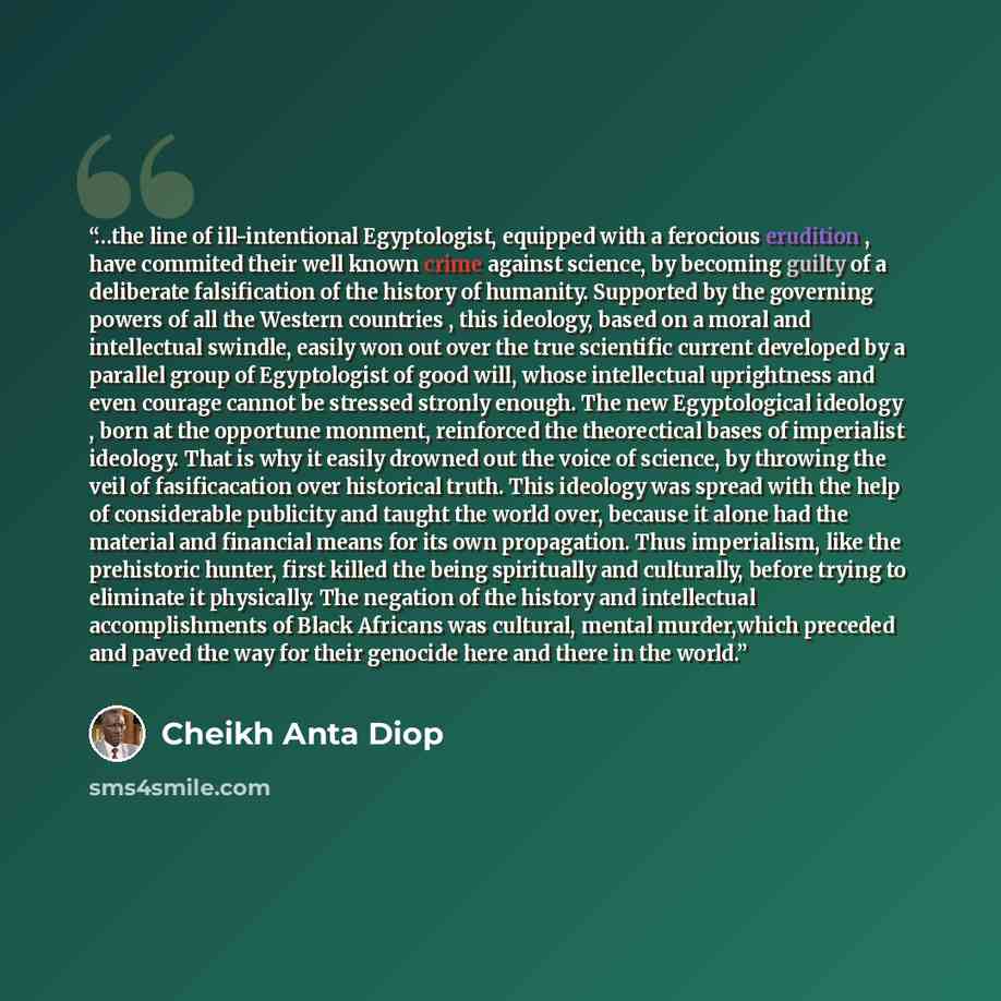 “…the line of ill-intentional Egyptologist, equipped with a ferocious erudition , have commited their well known crime against science, by becoming guilty of a deliberate falsification of the history of humanity. Supported by the governing powers of all the Western countries , this ideology, based…” quote by Cheikh Anta Diop