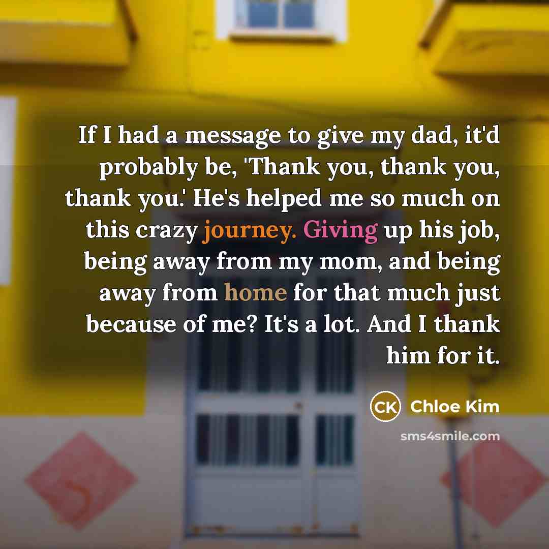 “If I had a message to give my dad, it'd probably be, 'Thank you, thank you, thank you.' He's helped me so much on this crazy journey. Giving up his job, being away from my mom, and being away from home for that much just because of me? It's a lot. And I thank him for it.” quote by Chloe Kim