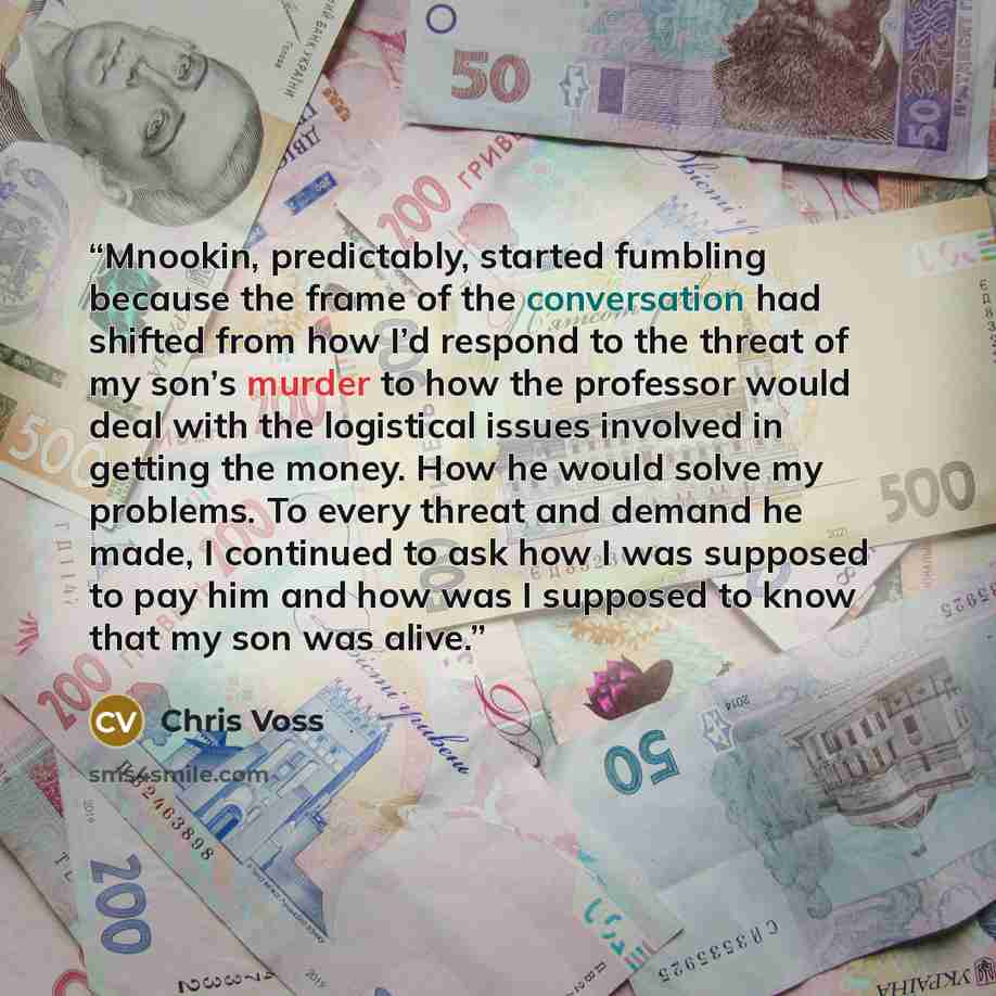 “Mnookin, predictably, started fumbling because the frame of the conversation had shifted from how I’d respond to the threat of my son’s murder to how the professor would deal with the logistical issues involved in getting the money. How he would solve my problems. To every threat and demand he…” quote by Chris Voss