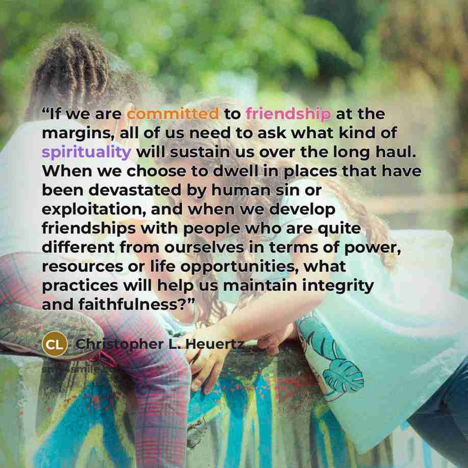 “If we are committed to friendship at the margins, all of us need to ask what kind of spirituality will sustain us over the long haul. When we choose to dwell in places that have been devastated by human sin or exploitation, and when we develop friendships with people who are quite different from…” quote by Christopher L. Heuertz