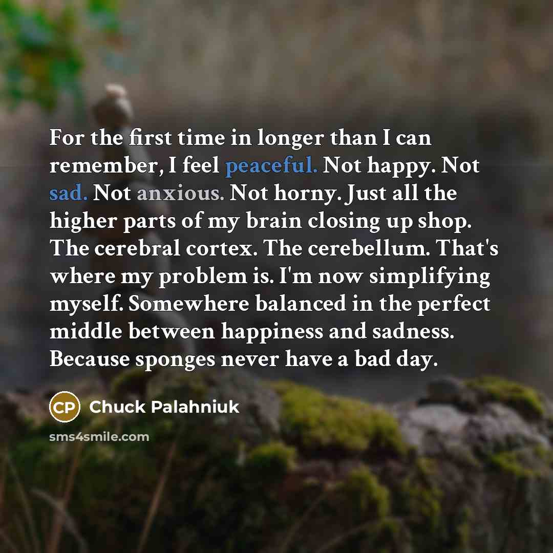 “For the first time in longer than I can remember, I feel peaceful. Not happy. Not sad. Not anxious. Not horny. Just all the higher parts of my brain closing up shop. The cerebral cortex. The cerebellum. That's where my problem is. I'm now simplifying myself. Somewhere balanced in the perfect…” quote by Chuck Palahniuk
