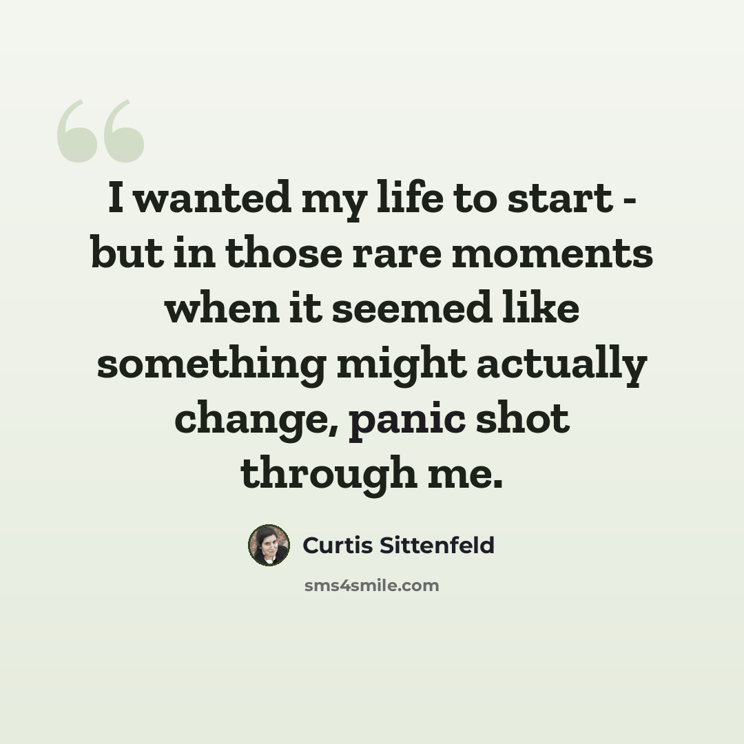 “I wanted my life to start - but in those rare moments when it seemed like something might actually change, panic shot through me.” quote by Curtis Sittenfeld