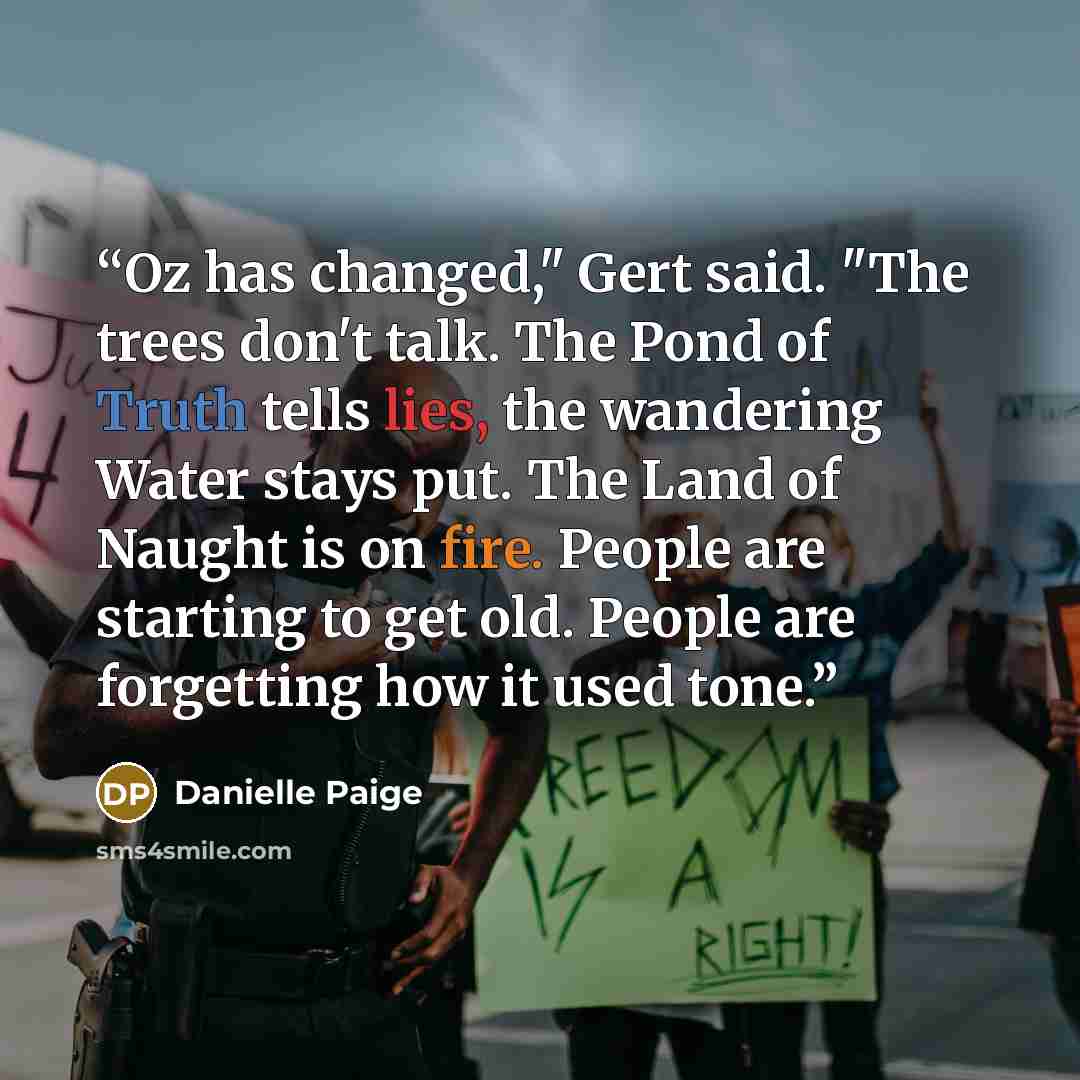 “Oz has changed," Gert said. "The trees don't talk. The Pond of Truth tells lies, the wandering Water stays put. The Land of Naught is on fire. People are starting to get old. People are forgetting how it used tone.” quote by Danielle Paige
