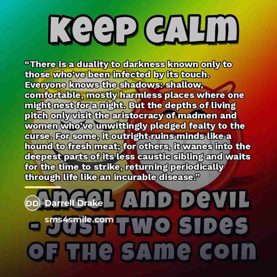 “There is a duality to darkness known only to those who’ve been infected by its touch. Everyone knows the shadows: shallow, comfortable, mostly harmless places where one might nest for a night. But the depths of living pitch only visit the aristocracy of madmen and women who’ve unwittingly pledged…” quote by Darrell Drake