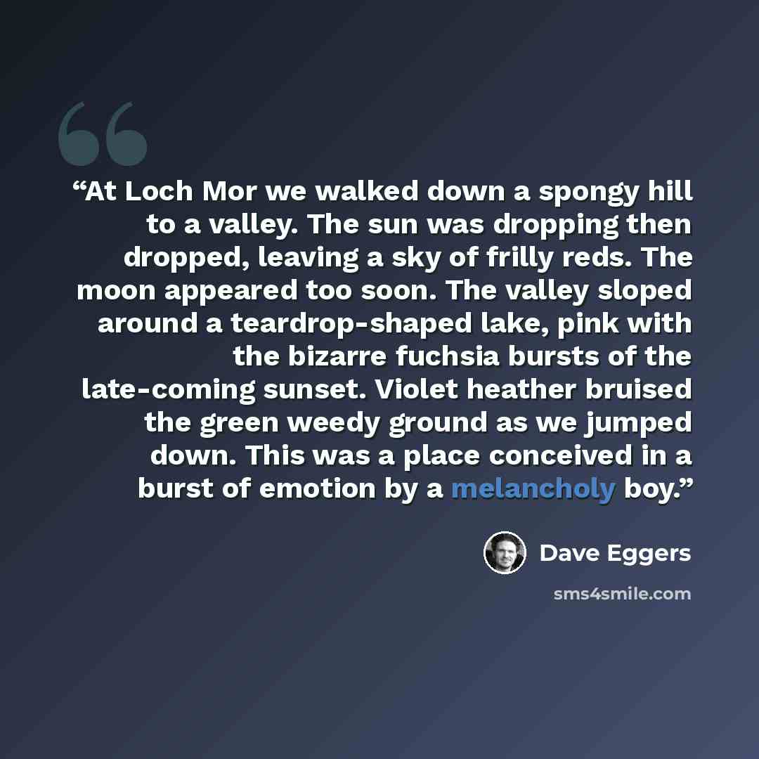 “At Loch Mor we walked down a spongy hill to a valley. The sun was dropping then dropped, leaving a sky of frilly reds. The moon appeared too soon. The valley sloped around a teardrop-shaped lake, pink with the bizarre fuchsia bursts of the late-coming sunset. Violet heather bruised the green weedy…” quote by Dave Eggers
