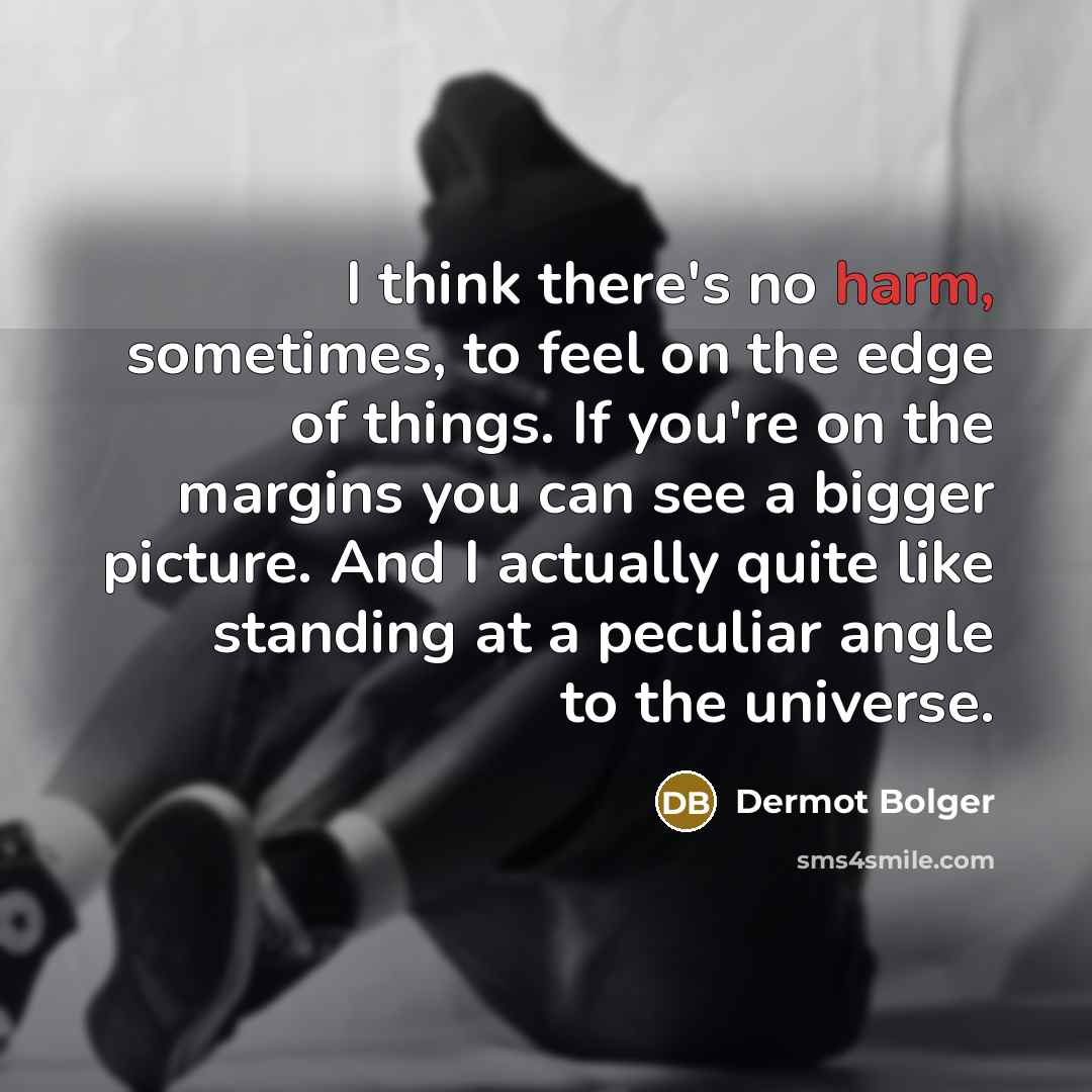 “I think there's no harm, sometimes, to feel on the edge of things. If you're on the margins you can see a bigger picture. And I actually quite like standing at a peculiar angle to the universe.” quote by Dermot Bolger