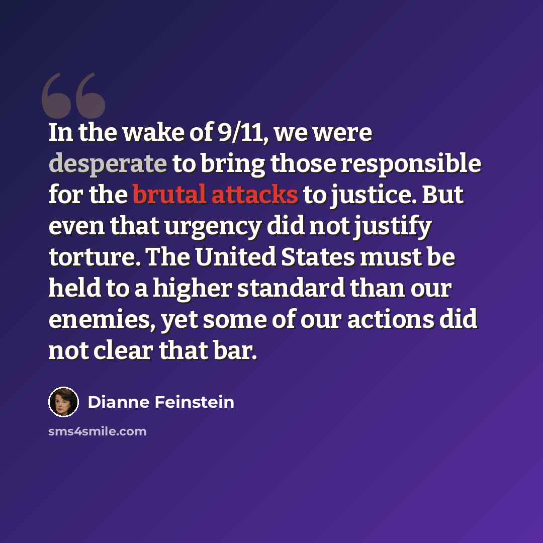 “In the wake of 9/11, we were desperate to bring those responsible for the brutal attacks to justice. But even that urgency did not justify torture. The United States must be held to a higher standard than our enemies, yet some of our actions did not clear that bar.” quote by Dianne Feinstein