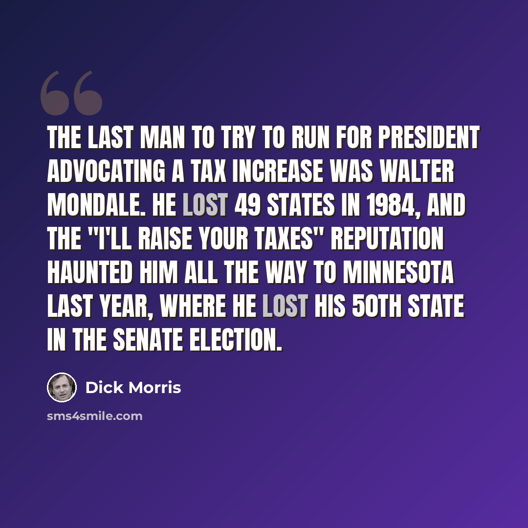 “The last man to try to run for president advocating a tax increase was Walter Mondale. He lost 49 states in 1984, and the "I'll raise your taxes" reputation haunted him all the way to Minnesota last year, where he lost his 50th state in the Senate election.” quote by Dick Morris