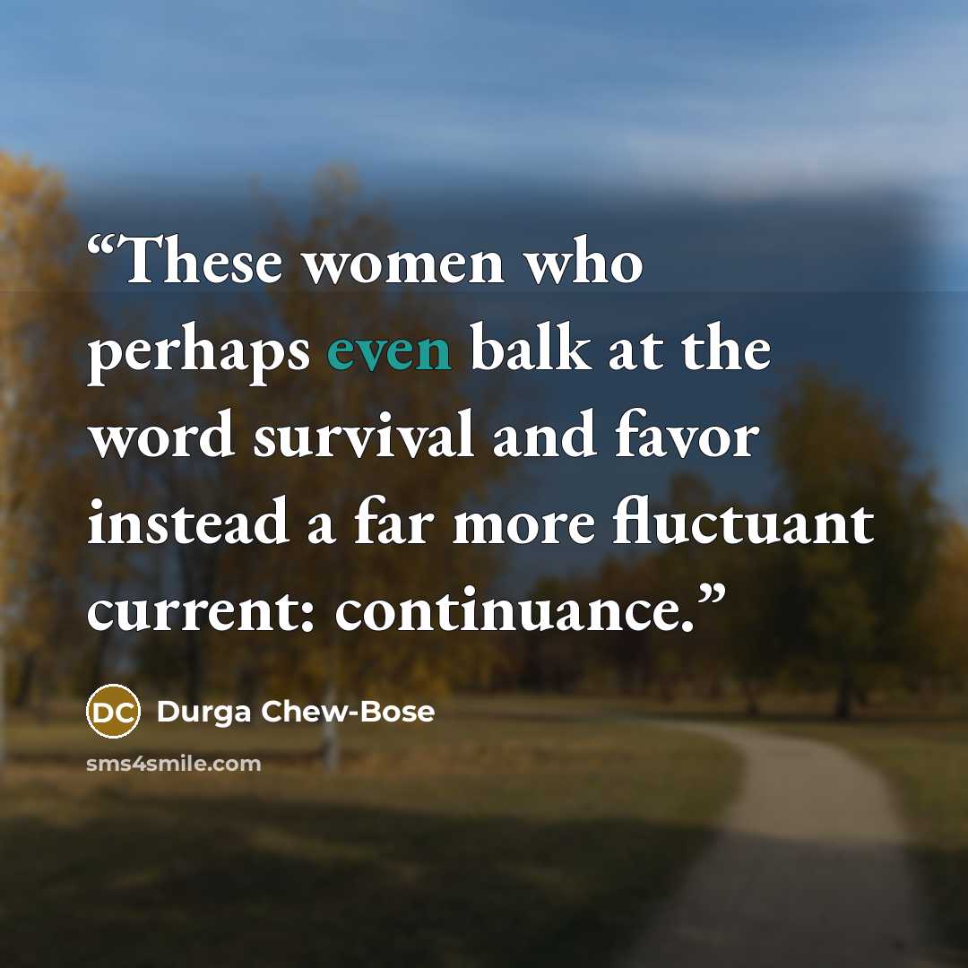 “These women who perhaps even balk at the word survival and favor instead a far more fluctuant current: continuance.” quote by Durga Chew-Bose