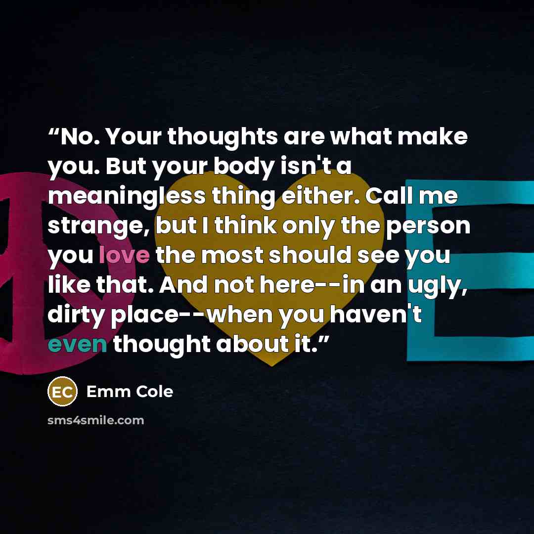 “No. Your thoughts are what make you. But your body isn't a meaningless thing either. Call me strange, but I think only the person you love the most should see you like that. And not here--in an ugly, dirty place--when you haven't even thought about it.” quote by Emm Cole
