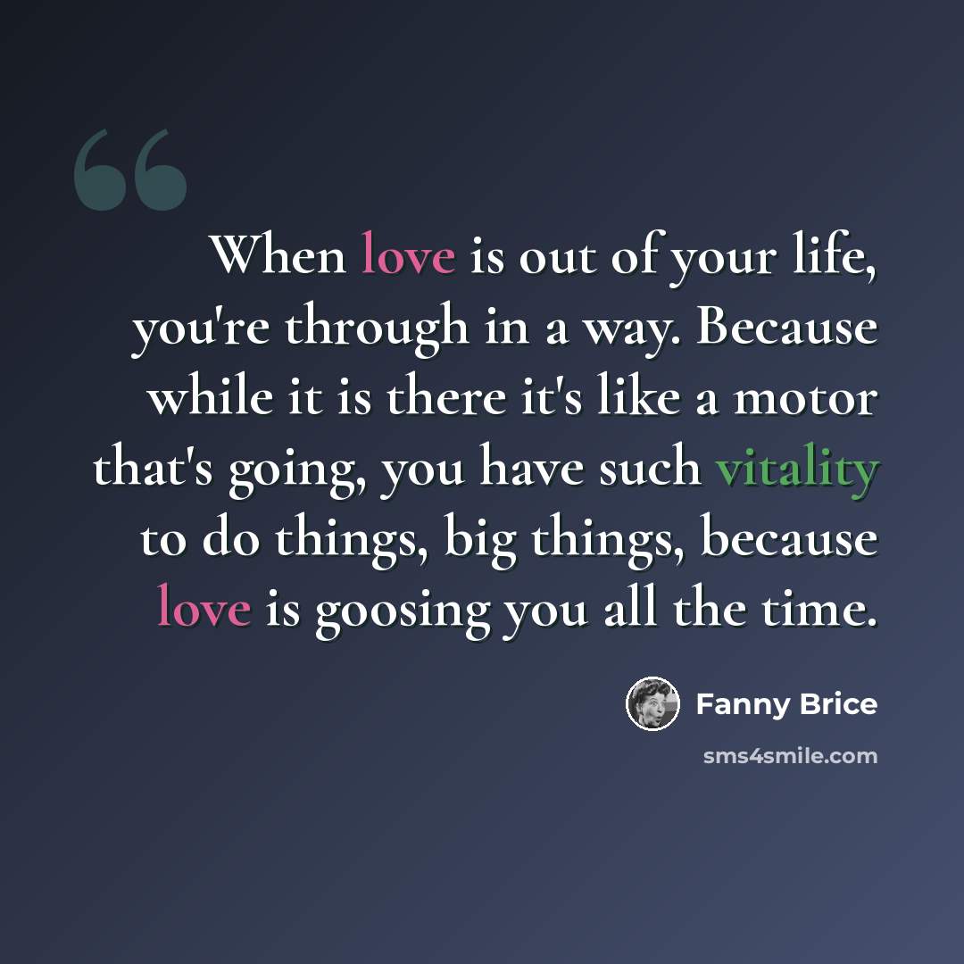 “When love is out of your life, you're through in a way. Because while it is there it's like a motor that's going, you have such vitality to do things, big things, because love is goosing you all the time.” quote by Fanny Brice