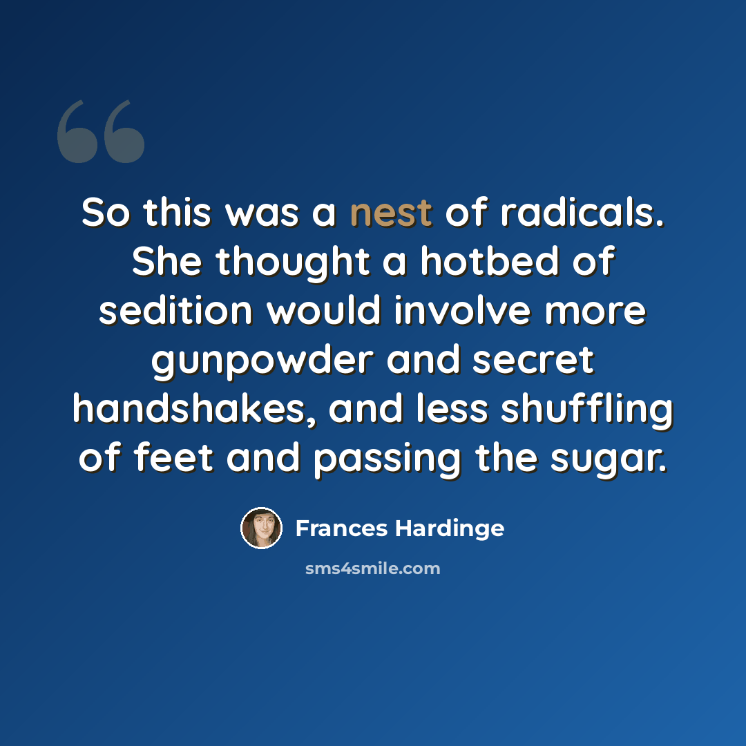 “So this was a nest of radicals. She thought a hotbed of sedition would involve more gunpowder and secret handshakes, and less shuffling of feet and passing the sugar.” quote by Frances Hardinge