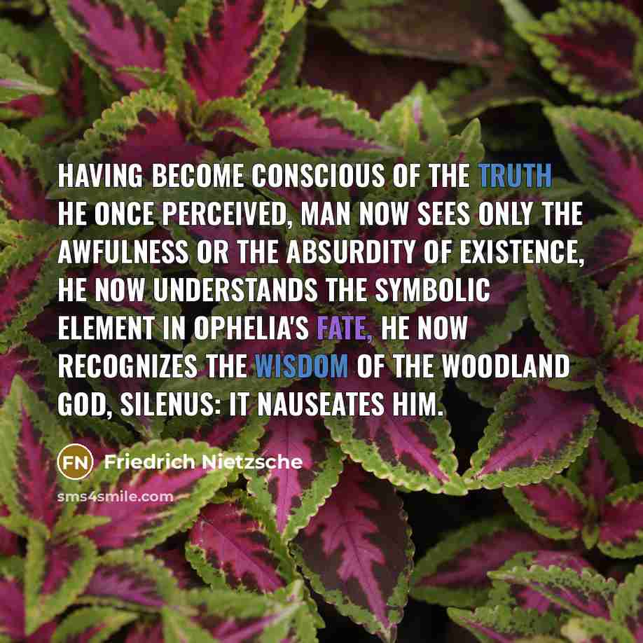 “Having become conscious of the truth he once perceived, man now sees only the awfulness or the absurdity of existence, he now understands the symbolic element in Ophelia's fate, he now recognizes the wisdom of the woodland god, Silenus: it nauseates him.” quote by Friedrich Nietzsche