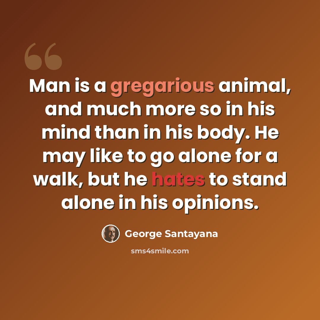 “Man is a gregarious animal, and much more so in his mind than in his body. He may like to go alone for a walk, but he hates to stand alone in his opinions.” quote by George Santayana