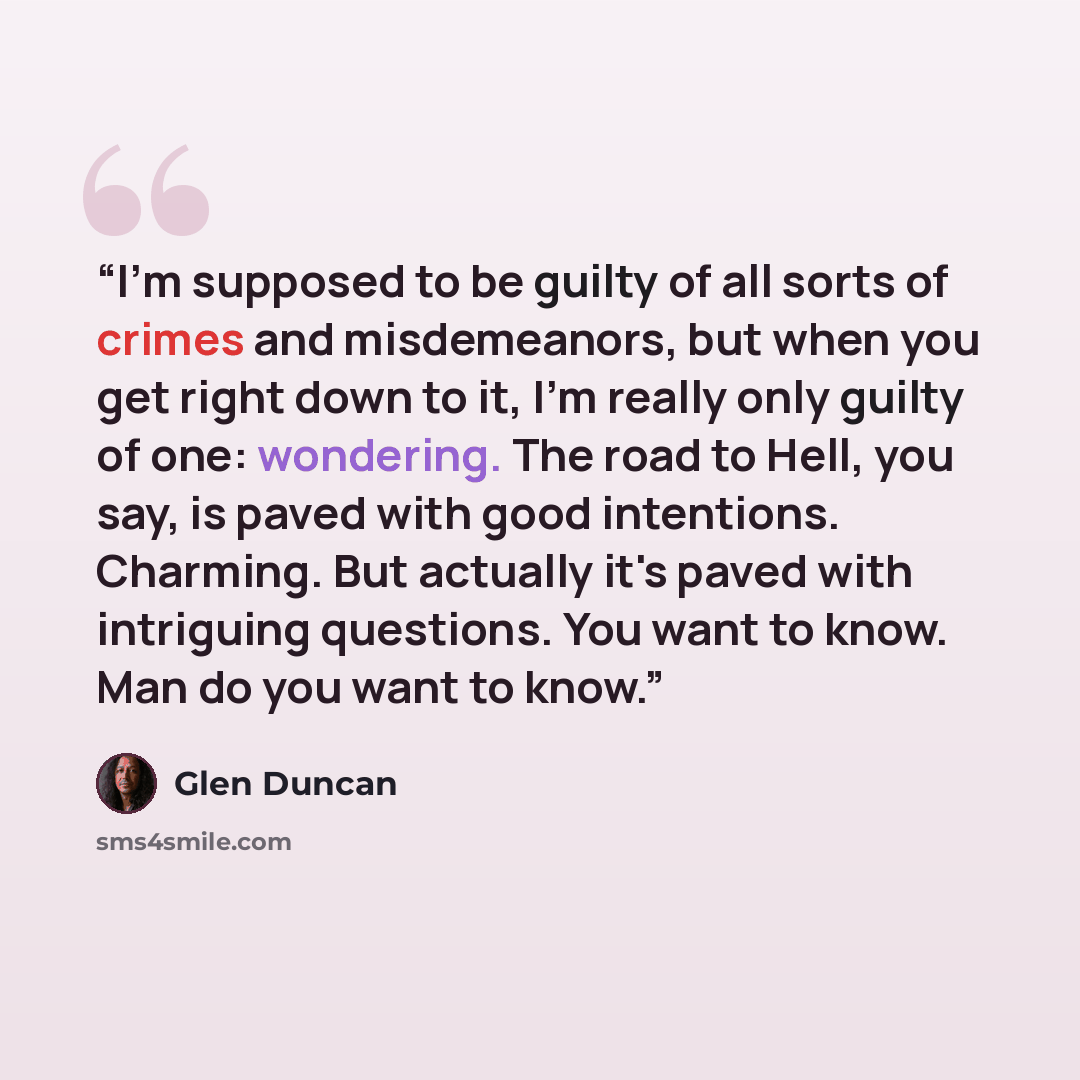 “I'm supposed to be guilty of all sorts of crimes and misdemeanors, but when you get right down to it, I'm really only guilty of one: wondering. The road to Hell, you say, is paved with good intentions. Charming. But actually it's paved with intriguing questions. You want to know. Man do you want…” quote by Glen Duncan