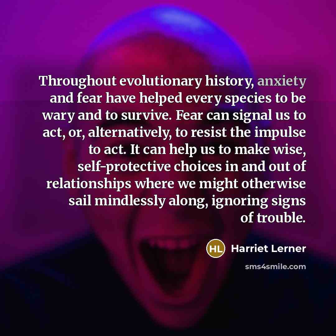 “Throughout evolutionary history, anxiety and fear have helped every species to be wary and to survive. Fear can signal us to act, or, alternatively, to resist the impulse to act. It can help us to make wise, self-protective choices in and out of relationships where we might otherwise sail…” quote by Harriet Lerner